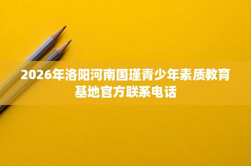 2026年洛阳河南国瑾青少年素质教育基地官方联系电话 2026年洛阳河南国瑾青少年素质教育基地官方联系电话