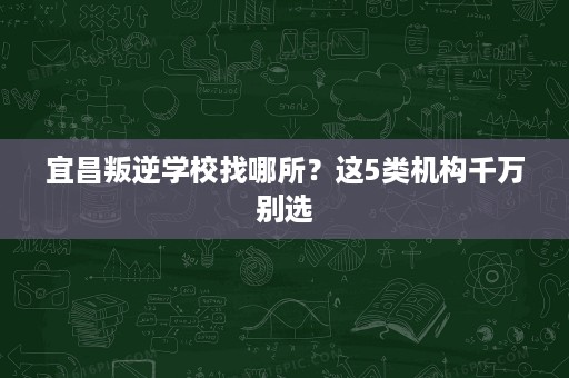 宜昌叛逆学校找哪所?这5类机构千万别选 宜昌叛逆学校找哪所?这5类机构千万别选
