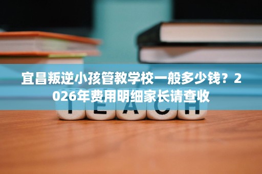 宜昌叛逆小孩管教学校一般多少钱？2026年费用明细家长请查收