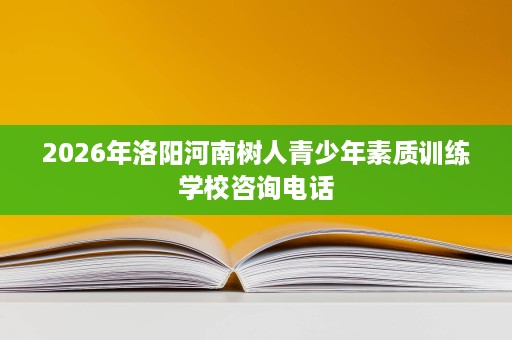 2026年洛阳河南树人青少年素质训练学校咨询电话