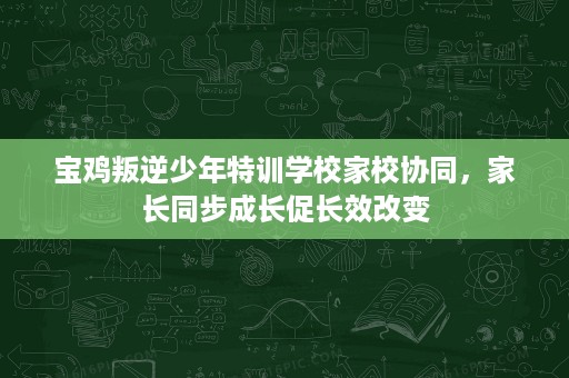宝鸡叛逆少年特训学校家校协同，家长同步成长促长效改变