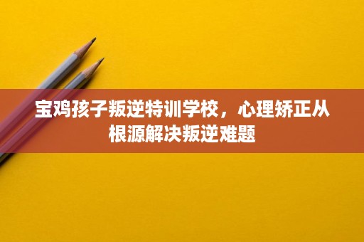 宝鸡孩子叛逆特训学校，心理矫正从根源解决叛逆难题