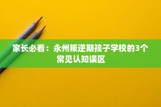 家长必看:永州叛逆期孩子学校的3个常见认知误区 家长必看:永州叛逆期孩子学校的3个常见认知误区