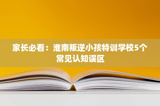 家长必看:淮南叛逆小孩特训学校5个常见认知误区 家长必看:淮南叛逆小孩特训学校5个常见认知误区