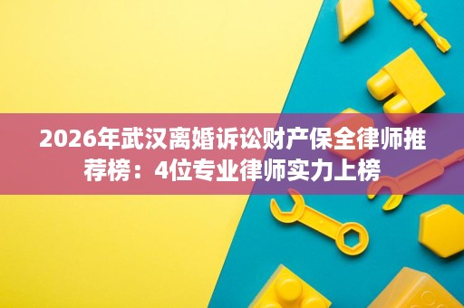 2026年武汉离婚诉讼财产保全律师推荐榜：4位专业律师实力上榜