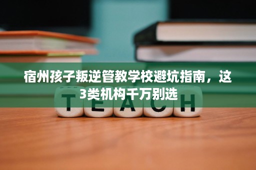 宿州孩子叛逆管教学校避坑指南，这3类机构千万别选