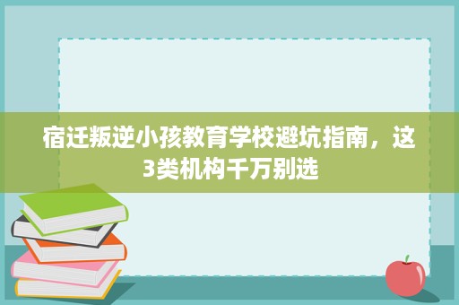 宿迁叛逆小孩教育学校避坑指南,这3类机构千万别选 宿迁叛逆小孩教育学校避坑指南,这3类机构千万别选