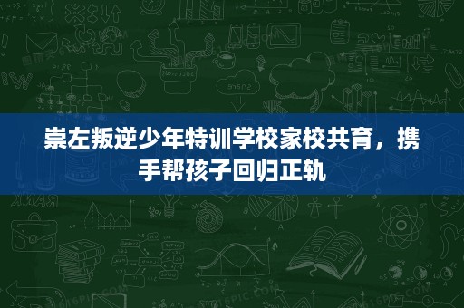 崇左叛逆少年特训学校家校共育,携手帮孩子回归正轨 崇左叛逆少年特训学校家校共育,携手帮孩子回归正轨