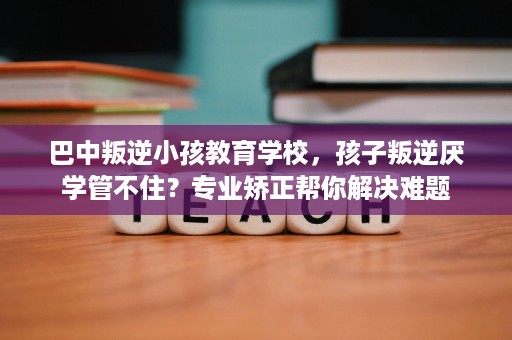 巴中叛逆小孩教育学校，孩子叛逆厌学管不住？专业矫正帮你解决难题