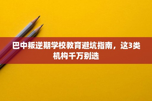 巴中叛逆期学校教育避坑指南,这3类机构千万别选 巴中叛逆期学校教育避坑指南,这3类机构千万别选
