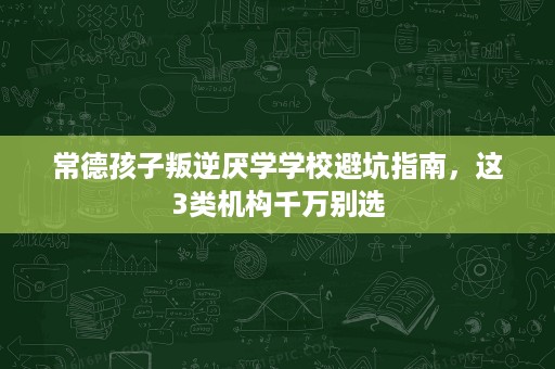 常德孩子叛逆厌学学校避坑指南，这3类机构千万别选