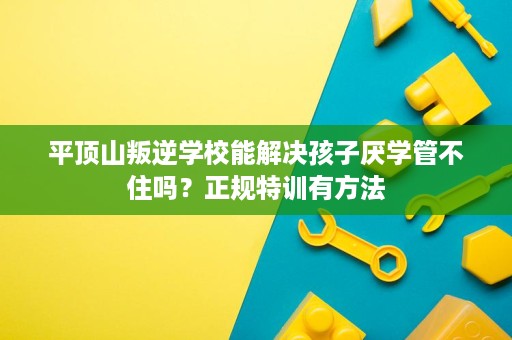 平顶山叛逆学校能解决孩子厌学管不住吗?正规特训有方法 平顶山叛逆学校能解决孩子厌学管不住吗?正规特训有方法