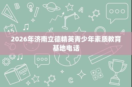 2026年济南立德精英青少年素质教育基地电话 2026年济南立德精英青少年素质教育基地电话