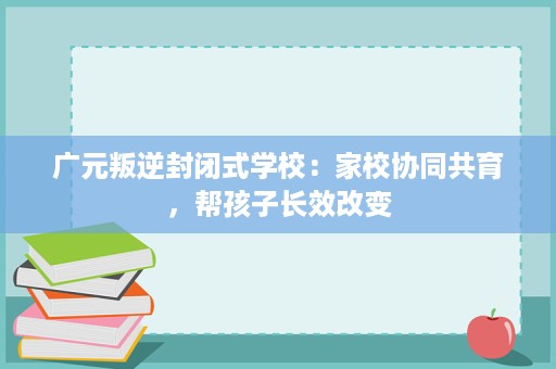 广元叛逆封闭式学校:家校协同共育,帮孩子长效改变 广元叛逆封闭式学校:家校协同共育,帮孩子长效改变