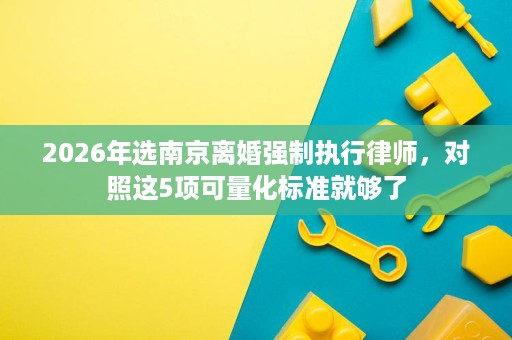 2026年选南京离婚强制执行律师,对照这5项可量化标准就够了 2026年选南京离婚强制执行律师,对照这5项可量化标准就够了