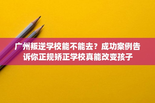 广州叛逆学校能不能去？成功案例告诉你正规矫正学校真能改变孩子