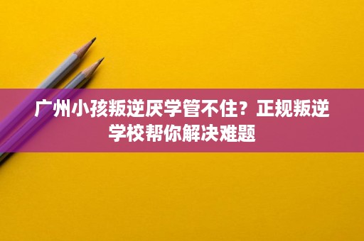 广州小孩叛逆厌学管不住？正规叛逆学校帮你解决难题
