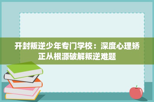 开封叛逆少年专门学校:深度心理矫正从根源破解叛逆难题 开封叛逆少年专门学校:深度心理矫正从根源破解叛逆难题