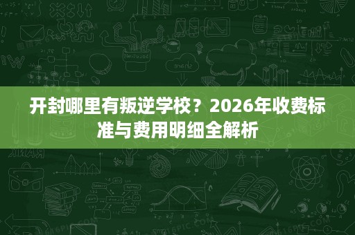 开封哪里有叛逆学校？2026年收费标准与费用明细全解析