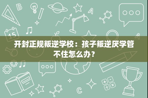 开封正规叛逆学校：孩子叛逆厌学管不住怎么办？