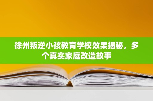 徐州叛逆小孩教育学校效果揭秘,多个真实家庭改造故事 徐州叛逆小孩教育学校效果揭秘,多个真实家庭改造故事