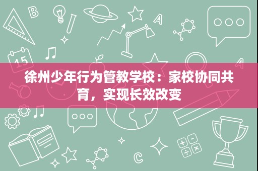 徐州少年行为管教学校：家校协同共育，实现长效改变