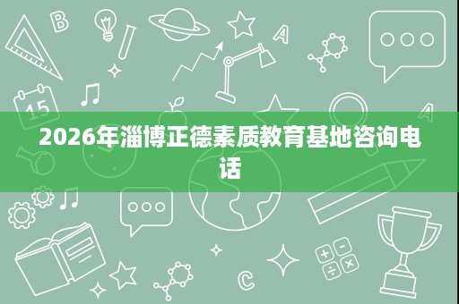 2026年淄博正德素质教育基地咨询电话 2026年淄博正德素质教育基地咨询电话