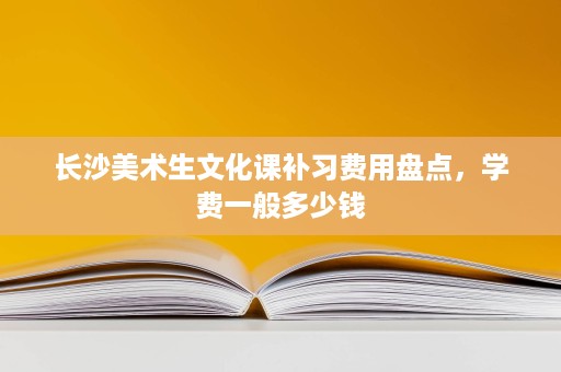 长沙美术生文化课补习费用盘点,学费一般多少钱 长沙美术生文化课补习费用盘点,学费一般多少钱
