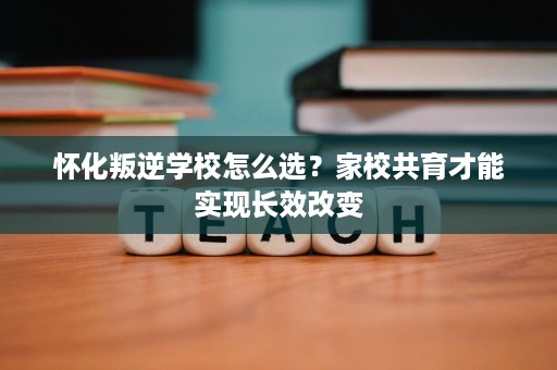 怀化叛逆学校怎么选？家校共育才能实现长效改变
