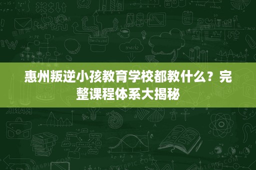 惠州叛逆小孩教育学校都教什么？完整课程体系大揭秘