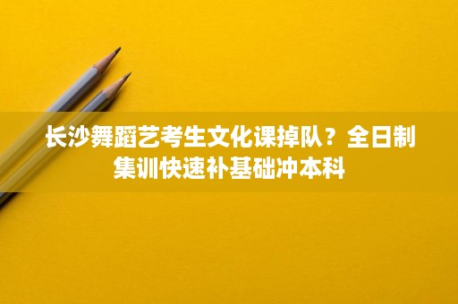 长沙舞蹈艺考生文化课掉队?全日制集训快速补基础冲本科 长沙舞蹈艺考生文化课掉队?全日制集训快速补基础冲本科