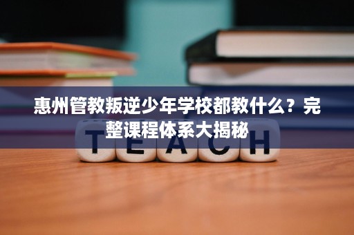 惠州管教叛逆少年学校都教什么?完整课程体系大揭秘 惠州管教叛逆少年学校都教什么?完整课程体系大揭秘