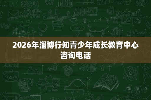 2026年淄博行知青少年成长教育中心咨询电话 2026年淄博行知青少年成长教育中心咨询电话