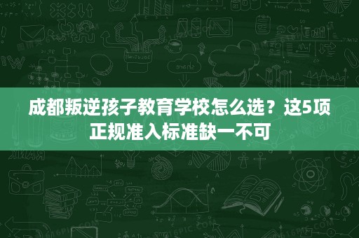 成都叛逆孩子教育学校怎么选？这5项正规准入标准缺一不可