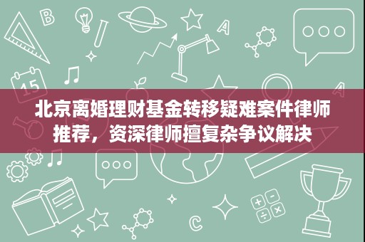 北京离婚理财基金转移疑难案件律师推荐，资深律师擅复杂争议解决