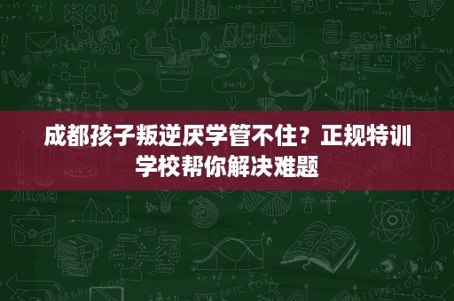 成都孩子叛逆厌学管不住?正规特训学校帮你解决难题 成都孩子叛逆厌学管不住?正规特训学校帮你解决难题