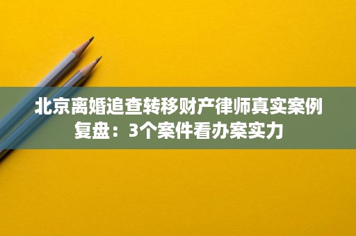 北京离婚追查转移财产律师真实案例复盘:3个案件看办案实力 北京离婚追查转移财产律师真实案例复盘:3个案件看办案实力