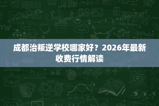 成都治叛逆学校哪家好?2026年最新收费行情解读 成都治叛逆学校哪家好?2026年最新收费行情解读