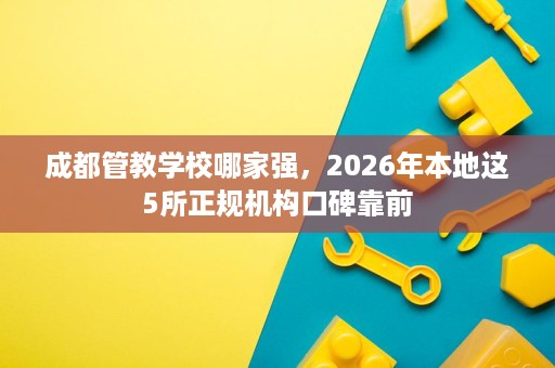 成都管教学校哪家强,2026年本地这5所正规机构口碑靠前 成都管教学校哪家强,2026年本地这5所正规机构口碑靠前