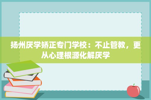 扬州厌学矫正专门学校：不止管教，更从心理根源化解厌学