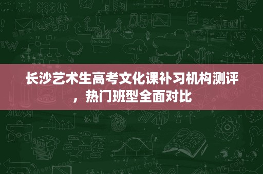 长沙艺术生高考文化课补习机构测评,热门班型全面对比 长沙艺术生高考文化课补习机构测评,热门班型全面对比
