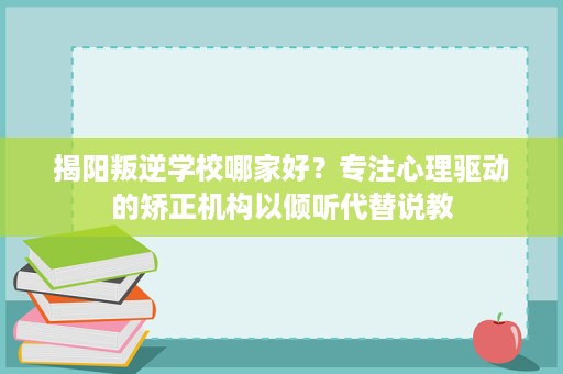 揭阳叛逆学校哪家好？专注心理驱动的矫正机构以倾听代替说教