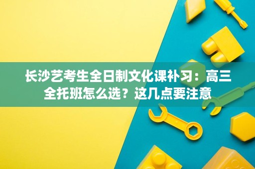 长沙艺考生全日制文化课补习：高三全托班怎么选？这几点要注意