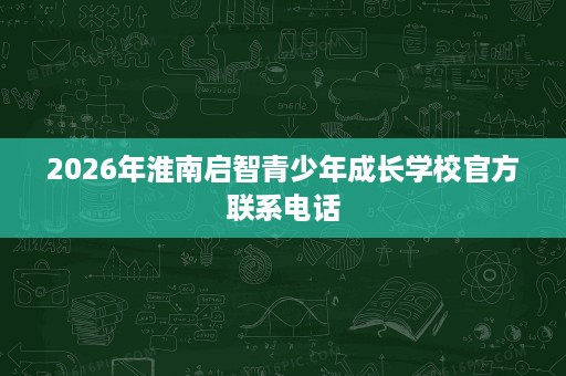 2026年淮南启智青少年成长学校官方联系电话 2026年淮南启智青少年成长学校官方联系电话