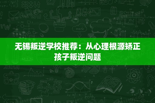 无锡叛逆学校推荐：从心理根源矫正孩子叛逆问题