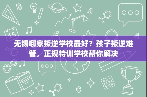 无锡哪家叛逆学校最好？孩子叛逆难管，正规特训学校帮你解决