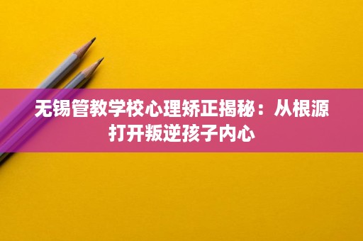 无锡管教学校心理矫正揭秘：从根源打开叛逆孩子内心