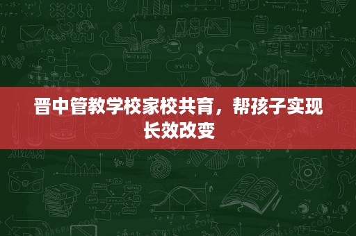 晋中管教学校家校共育,帮孩子实现长效改变 晋中管教学校家校共育,帮孩子实现长效改变