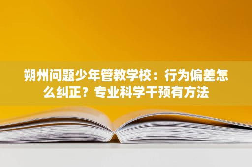 朔州问题少年管教学校:行为偏差怎么纠正?专业科学干预有方法 朔州问题少年管教学校:行为偏差怎么纠正?专业科学干预有方法