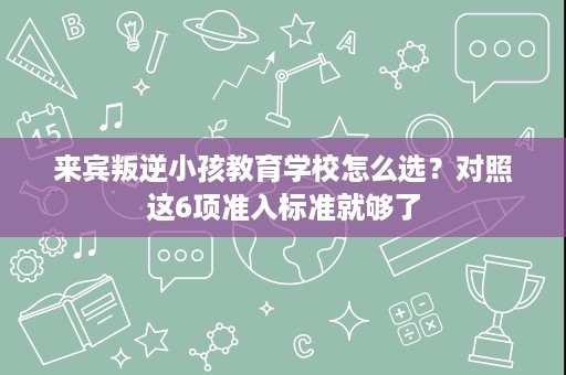 来宾叛逆小孩教育学校怎么选?对照这6项准入标准就够了 来宾叛逆小孩教育学校怎么选?对照这6项准入标准就够了